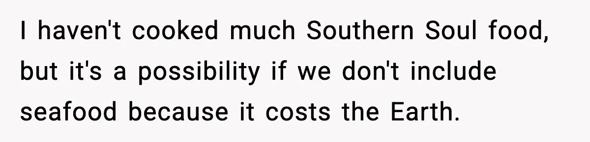 Woman Faces Backlash For Serving Smaller Portions After Guest Overeats And Strains Her Budget I haven't cooked much Southern Soul food, but it's a possibility if we don't include seafood because it costs the Earth.