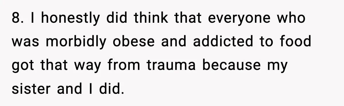 Woman Faces Backlash For Serving Smaller Portions After Guest Overeats And Strains Her Budget 8. I honestly did think that everyone who was morbidly obese and addicted to food got that way from trauma because my sister and I did.