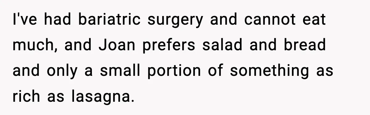Woman Faces Backlash For Serving Smaller Portions After Guest Overeats And Strains Her Budget I've had bariatric surgery and cannot eat much, and Joan prefers salad and bread and only a small portion of something as rich as lasagna.