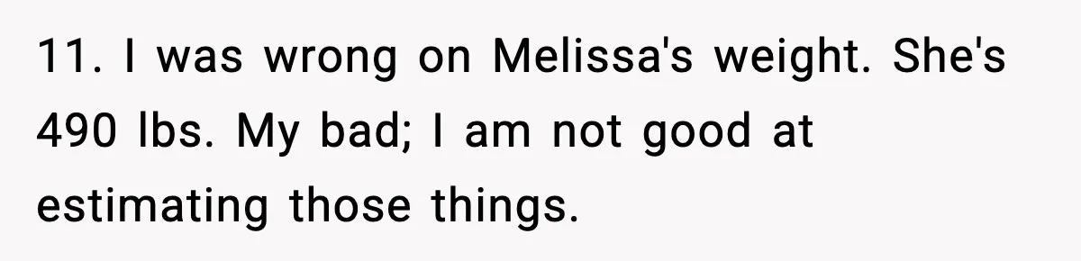 Woman Faces Backlash For Serving Smaller Portions After Guest Overeats And Strains Her Budget 11. I was wrong on Melissa's weight. She's 490 lbs. My bad; I am not good at estimating those things.