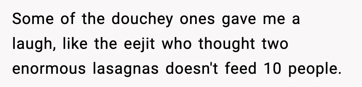 Woman Faces Backlash For Serving Smaller Portions After Guest Overeats And Strains Her Budget Some of the douchey ones gave me a laugh, like the eejit who thought two enormous lasagnas doesn't feed 10 people.