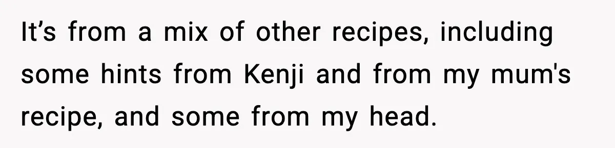 Woman Faces Backlash For Serving Smaller Portions After Guest Overeats And Strains Her Budget It’s from a mix of other recipes, including some hints from Kenji and from my mum's recipe, and some from my head.