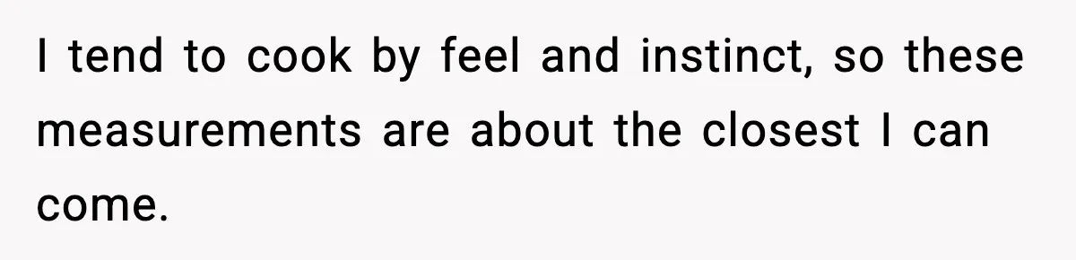 Woman Faces Backlash For Serving Smaller Portions After Guest Overeats And Strains Her Budget I tend to cook by feel and instinct, so these measurements are about the closest I can come.