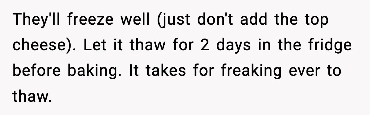 Woman Faces Backlash For Serving Smaller Portions After Guest Overeats And Strains Her Budget They'll freeze well (just don't add the top cheese). Let it thaw for 2 days in the fridge before baking. It takes for freaking ever to thaw.