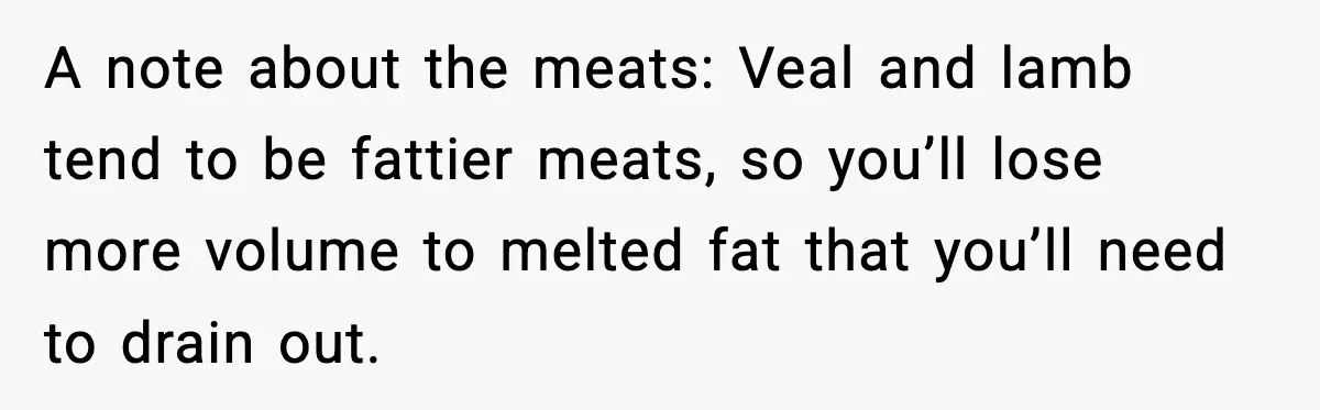Woman Faces Backlash For Serving Smaller Portions After Guest Overeats And Strains Her Budget A note about the meats: Veal and lamb tend to be fattier meats, so you’ll lose more volume to melted fat that you’ll need to drain out.