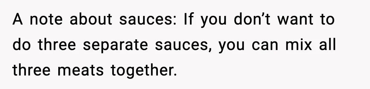 Woman Faces Backlash For Serving Smaller Portions After Guest Overeats And Strains Her Budget A note about sauces: If you don’t want to do three separate sauces, you can mix all three meats together.