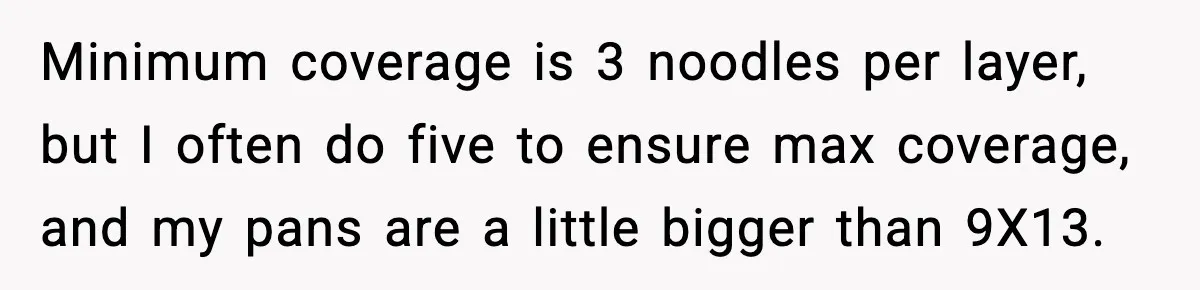 Woman Faces Backlash For Serving Smaller Portions After Guest Overeats And Strains Her Budget Minimum coverage is 3 noodles per layer, but I often do five to ensure max coverage, and my pans are a little bigger than 9X13.