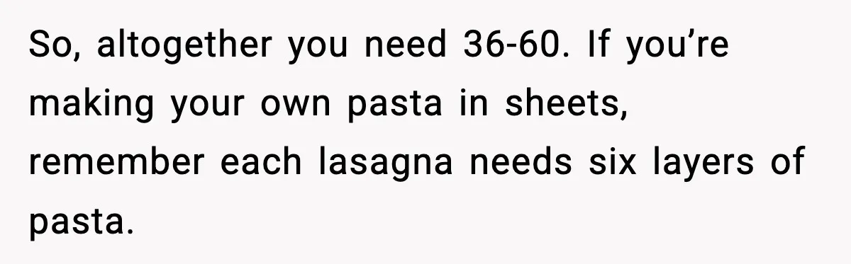Woman Faces Backlash For Serving Smaller Portions After Guest Overeats And Strains Her Budget So, altogether you need 36-60. If you’re making your own pasta in sheets, remember each lasagna needs six layers of pasta.