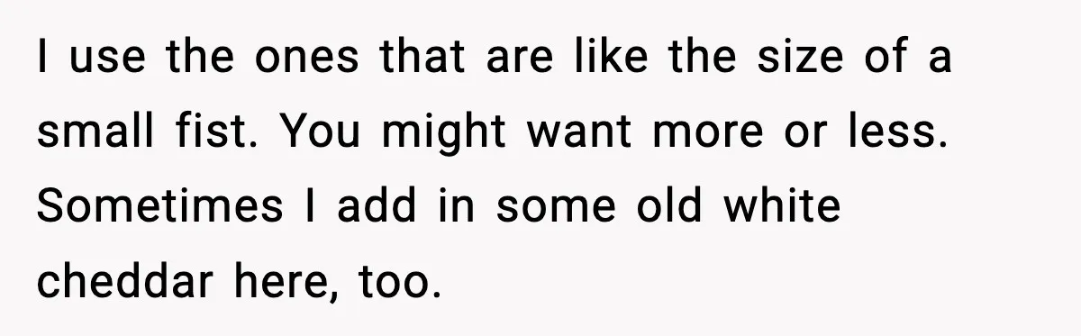 Woman Faces Backlash For Serving Smaller Portions After Guest Overeats And Strains Her Budget I use the ones that are like the size of a small fist. You might want more or less. Sometimes I add in some old white cheddar here, too.