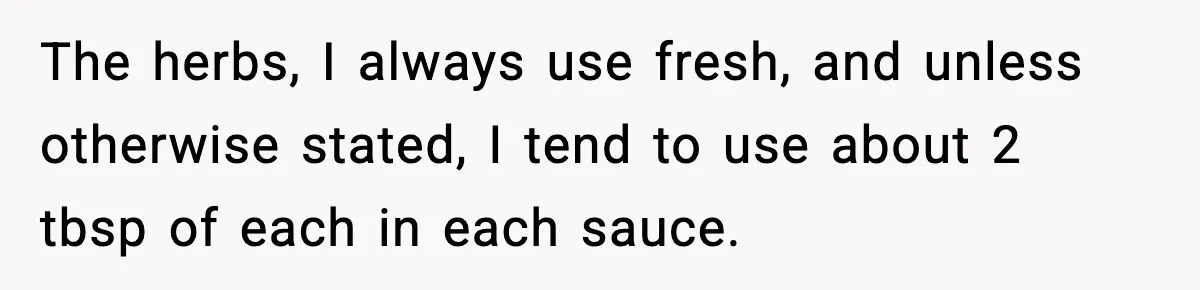 Woman Faces Backlash For Serving Smaller Portions After Guest Overeats And Strains Her Budget The herbs, I always use fresh, and unless otherwise stated, I tend to use about 2 tbsp of each in each sauce.