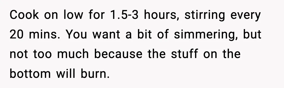 Woman Faces Backlash For Serving Smaller Portions After Guest Overeats And Strains Her Budget Cook on low for 1.5-3 hours, stirring every 20 mins. You want a bit of simmering, but not too much because the stuff on the bottom will burn.