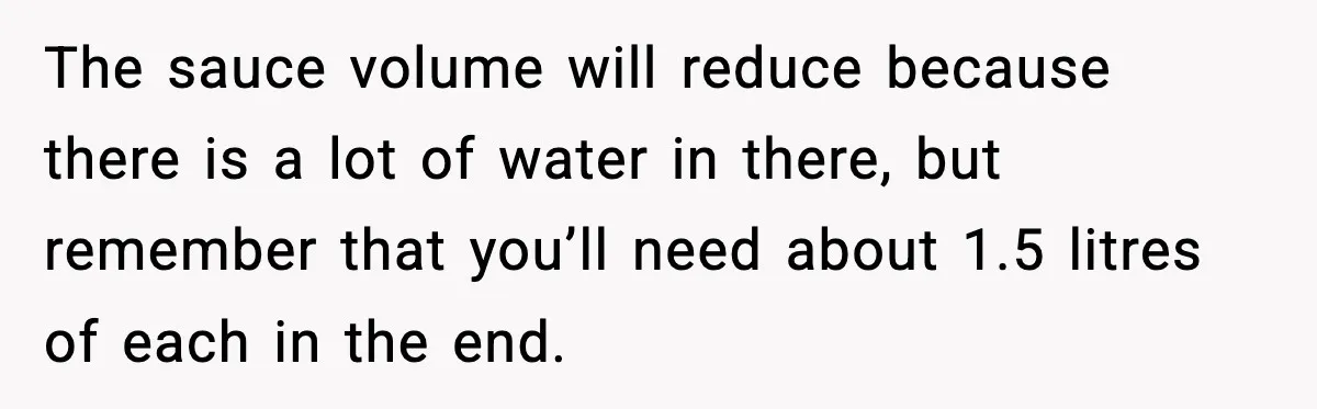 Woman Faces Backlash For Serving Smaller Portions After Guest Overeats And Strains Her Budget The sauce volume will reduce because there is a lot of water in there, but remember that you’ll need about 1.5 litres of each in the end.