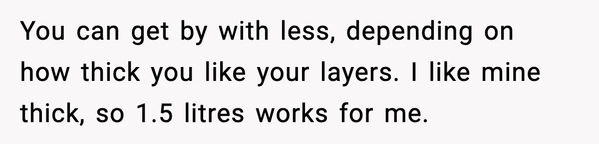 Woman Faces Backlash For Serving Smaller Portions After Guest Overeats And Strains Her Budget You can get by with less, depending on how thick you like your layers. I like mine thick, so 1.5 litres works for me.