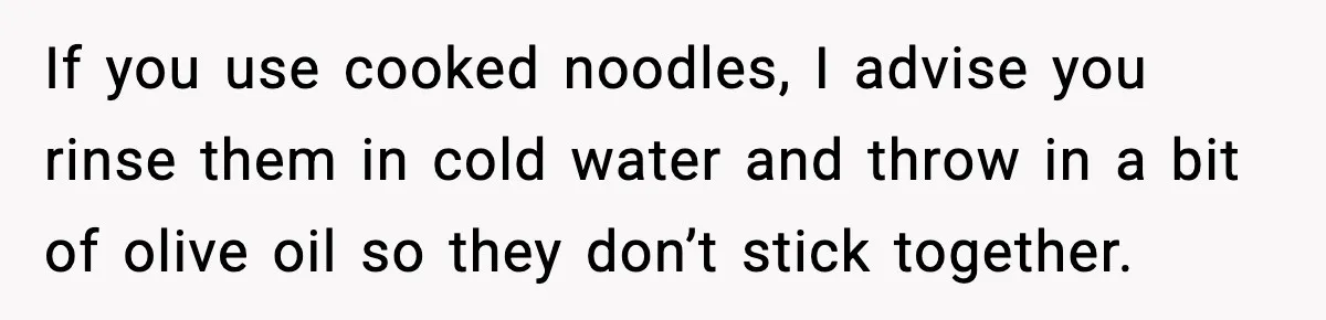 Woman Faces Backlash For Serving Smaller Portions After Guest Overeats And Strains Her Budget If you use cooked noodles, I advise you rinse them in cold water and throw in a bit of olive oil so they don’t stick together.