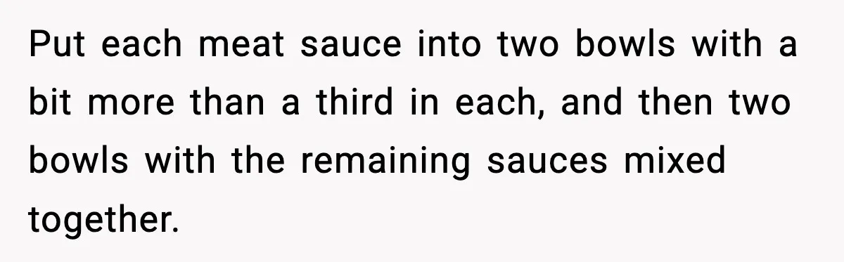 Woman Faces Backlash For Serving Smaller Portions After Guest Overeats And Strains Her Budget Put each meat sauce into two bowls with a bit more than a third in each, and then two bowls with the remaining sauces mixed together.