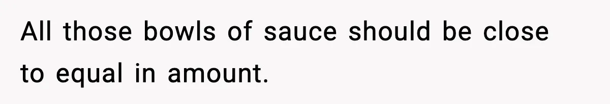 Woman Faces Backlash For Serving Smaller Portions After Guest Overeats And Strains Her Budget All those bowls of sauce should be close to equal in amount.