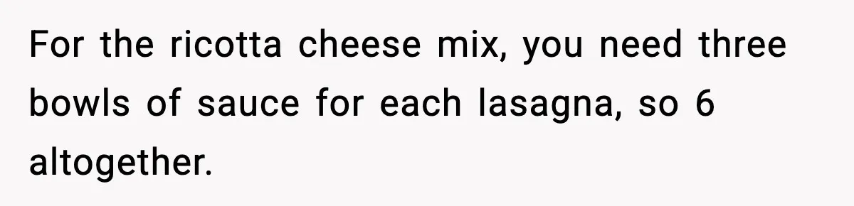 Woman Faces Backlash For Serving Smaller Portions After Guest Overeats And Strains Her Budget For the ricotta cheese mix, you need three bowls of sauce for each lasagna, so 6 altogether.
