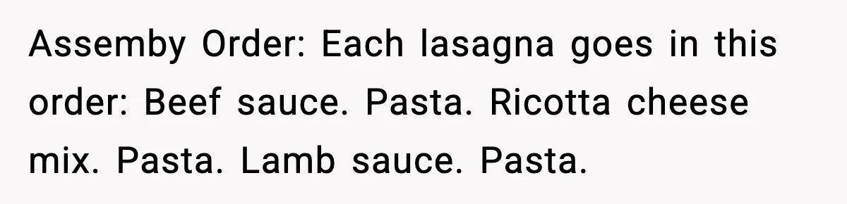 Woman Faces Backlash For Serving Smaller Portions After Guest Overeats And Strains Her Budget Assemby Order: Each lasagna goes in this order: Beef sauce. Pasta. Ricotta cheese mix. Pasta. Lamb sauce. Pasta.