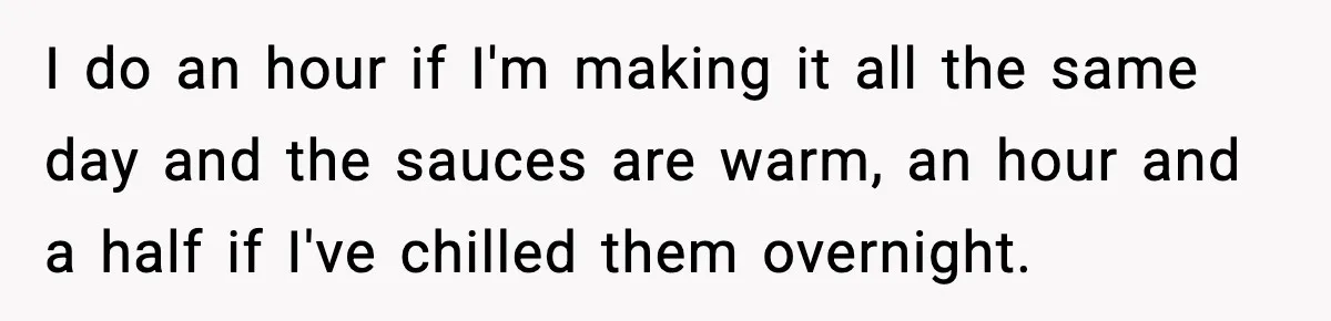 Woman Faces Backlash For Serving Smaller Portions After Guest Overeats And Strains Her Budget I do an hour if I'm making it all the same day and the sauces are warm, an hour and a half if I've chilled them overnight.