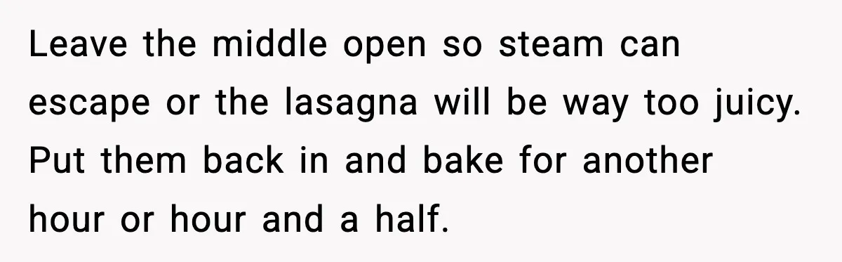 Woman Faces Backlash For Serving Smaller Portions After Guest Overeats And Strains Her Budget Leave the middle open so steam can escape or the lasagna will be way too juicy. Put them back in and bake for another hour or hour and a half.
