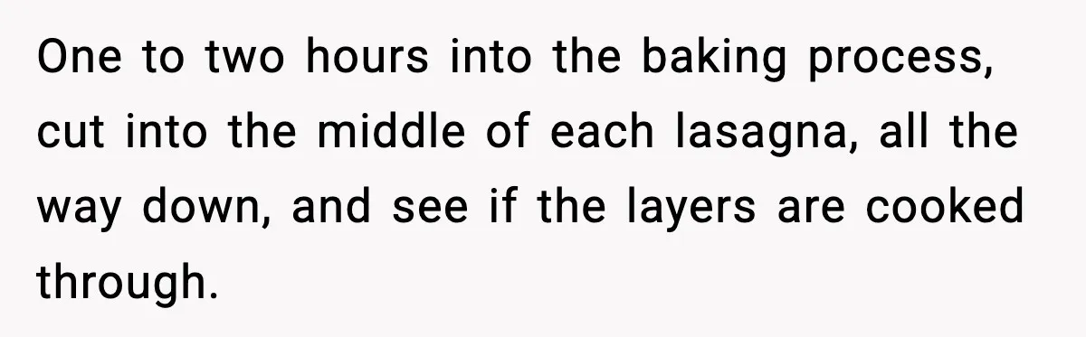 Woman Faces Backlash For Serving Smaller Portions After Guest Overeats And Strains Her Budget One to two hours into the baking process, cut into the middle of each lasagna, all the way down, and see if the layers are cooked through.