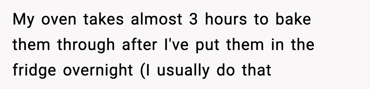 Woman Faces Backlash For Serving Smaller Portions After Guest Overeats And Strains Her Budget My oven takes almost 3 hours to bake them through after I've put them in the fridge overnight (I usually do that