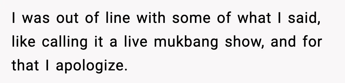Woman Faces Backlash For Serving Smaller Portions After Guest Overeats And Strains Her Budget I was out of line with some of what I said, like calling it a live mukbang show, and for that I apologize.