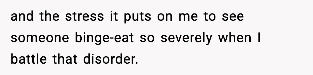 Woman Faces Backlash For Serving Smaller Portions After Guest Overeats And Strains Her Budget and the stress it puts on me to see someone binge-eat so severely when I battle that disorder.