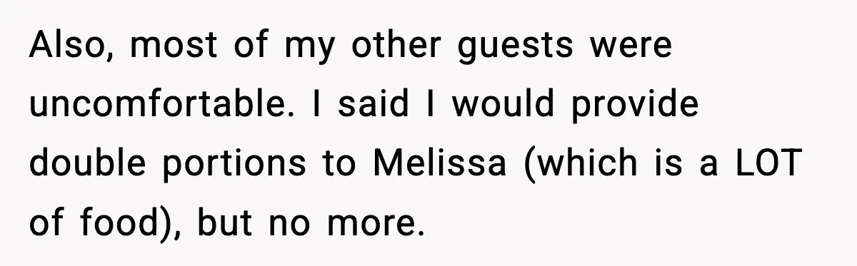 Woman Faces Backlash For Serving Smaller Portions After Guest Overeats And Strains Her Budget Also, most of my other guests were uncomfortable. I said I would provide double portions to Melissa (which is a LOT of food), but no more.