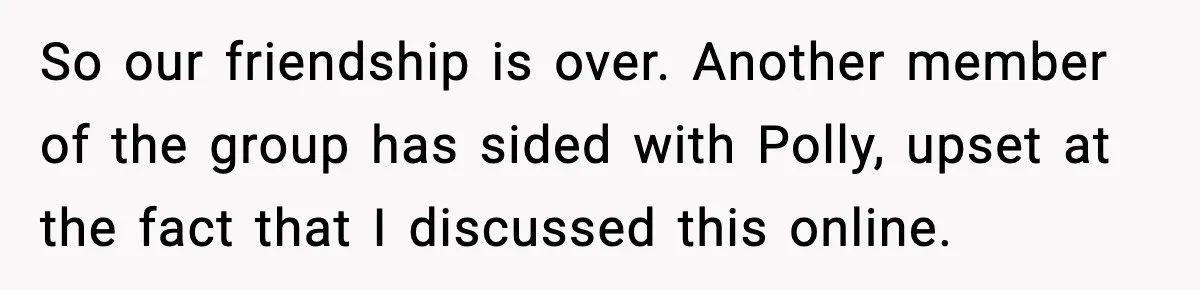 Woman Faces Backlash For Serving Smaller Portions After Guest Overeats And Strains Her Budget So our friendship is over. Another member of the group has sided with Polly, upset at the fact that I discussed this online.
