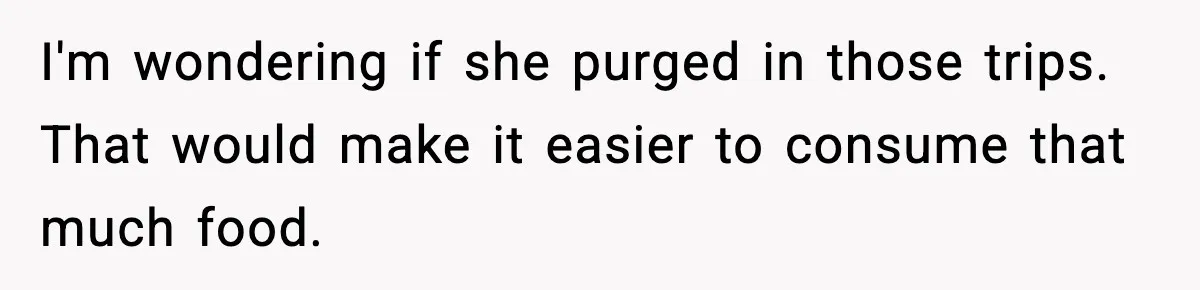 Woman Faces Backlash For Serving Smaller Portions After Guest Overeats And Strains Her Budget I'm wondering if she purged in those trips. That would make it easier to consume that much food.