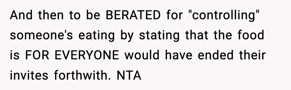 Woman Faces Backlash For Serving Smaller Portions After Guest Overeats And Strains Her Budget And then to be BERATED for "controlling" someone's eating by stating that the food is FOR EVERYONE would have ended their invites forthwith. NTA