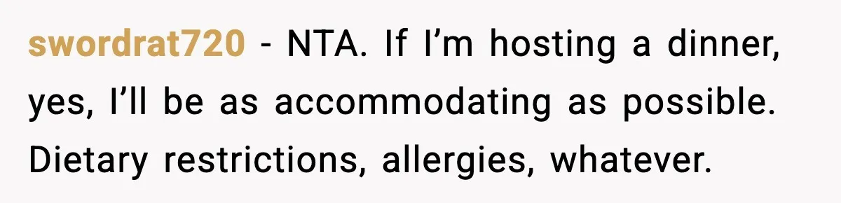 Woman Faces Backlash For Serving Smaller Portions After Guest Overeats And Strains Her Budget swordrat720 − NTA. If I’m hosting a dinner, yes, I’ll be as accommodating as possible. Dietary restrictions, allergies, whatever.