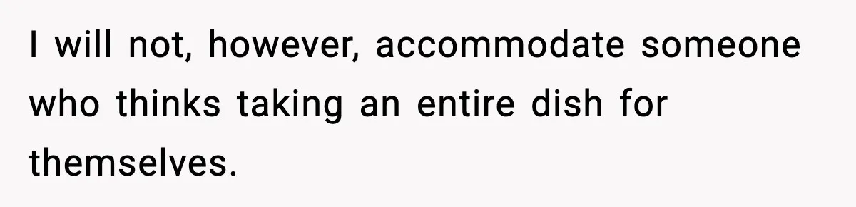 Woman Faces Backlash For Serving Smaller Portions After Guest Overeats And Strains Her Budget I will not, however, accommodate someone who thinks taking an entire dish for themselves.