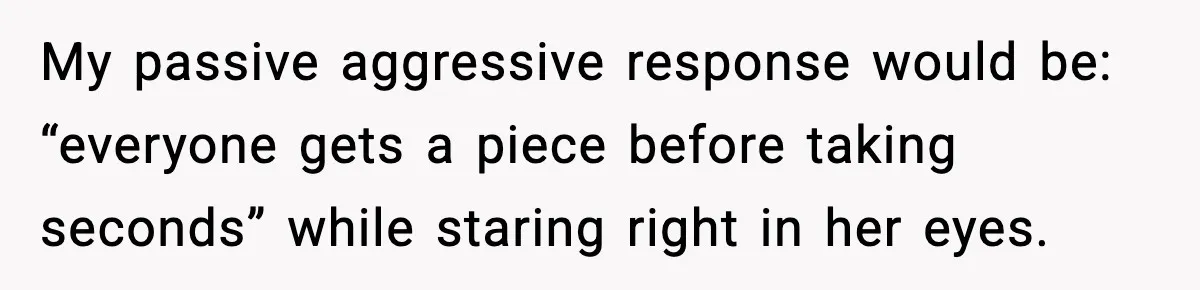 Woman Faces Backlash For Serving Smaller Portions After Guest Overeats And Strains Her Budget My passive aggressive response would be: “everyone gets a piece before taking seconds” while staring right in her eyes.