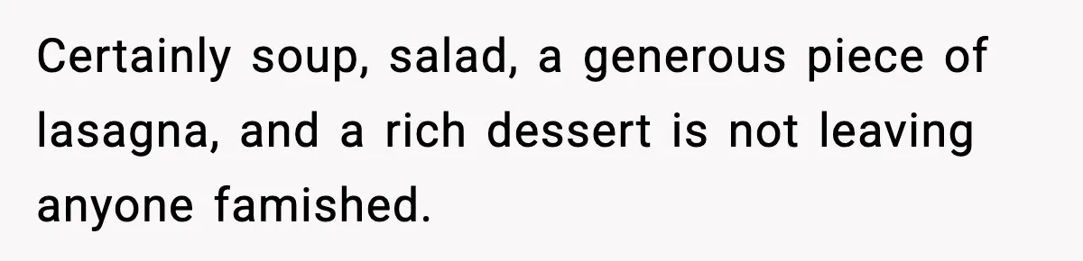 Woman Faces Backlash For Serving Smaller Portions After Guest Overeats And Strains Her Budget Certainly soup, salad, a generous piece of lasagna, and a rich dessert is not leaving anyone famished.