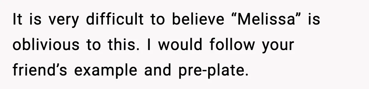 Woman Faces Backlash For Serving Smaller Portions After Guest Overeats And Strains Her Budget It is very difficult to believe “Melissa” is oblivious to this. I would follow your friend’s example and pre-plate.
