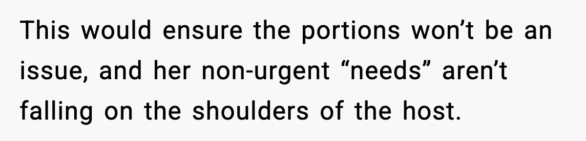 Woman Faces Backlash For Serving Smaller Portions After Guest Overeats And Strains Her Budget This would ensure the portions won’t be an issue, and her non-urgent “needs” aren’t falling on the shoulders of the host.