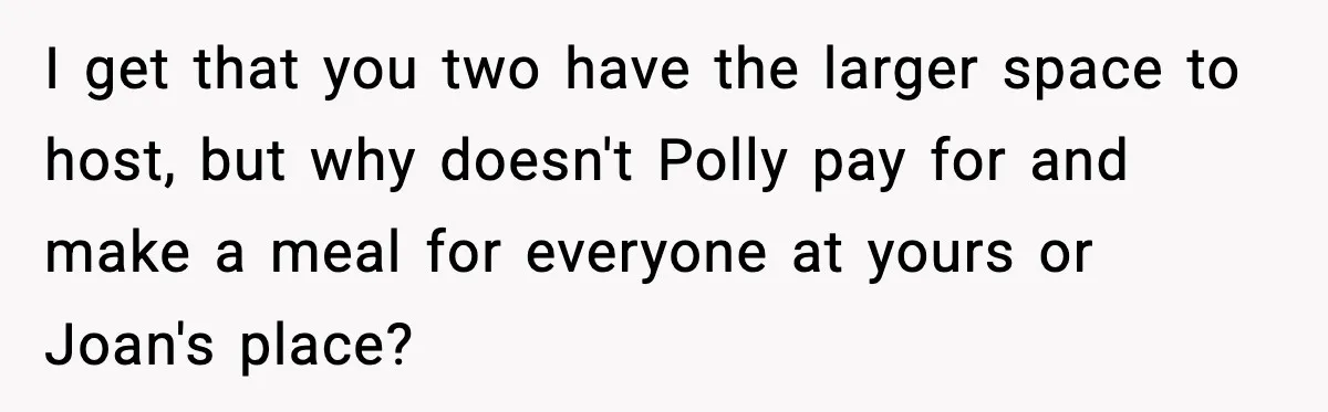 Woman Faces Backlash For Serving Smaller Portions After Guest Overeats And Strains Her Budget I get that you two have the larger space to host, but why doesn't Polly pay for and make a meal for everyone at yours or Joan's place?