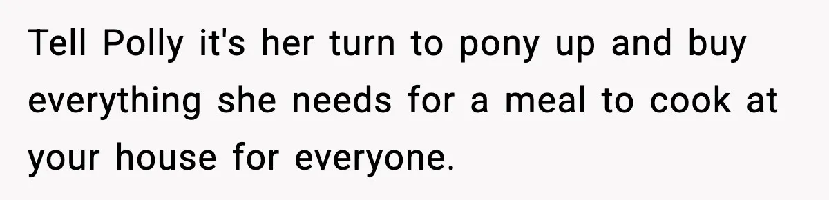 Woman Faces Backlash For Serving Smaller Portions After Guest Overeats And Strains Her Budget Tell Polly it's her turn to pony up and buy everything she needs for a meal to cook at your house for everyone.