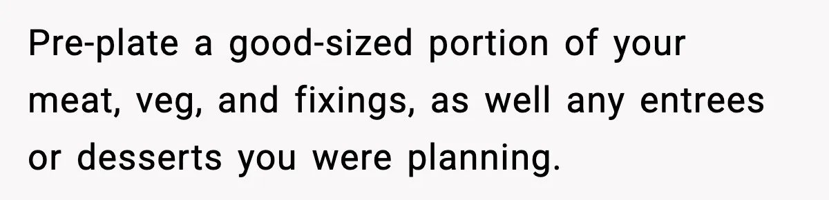 Woman Faces Backlash For Serving Smaller Portions After Guest Overeats And Strains Her Budget Pre-plate a good-sized portion of your meat, veg, and fixings, as well any entrees or desserts you were planning.