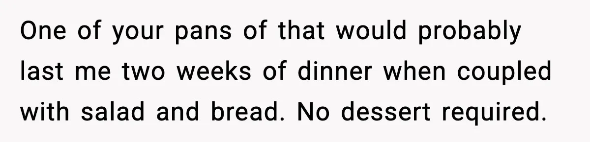 Woman Faces Backlash For Serving Smaller Portions After Guest Overeats And Strains Her Budget One of your pans of that would probably last me two weeks of dinner when coupled with salad and bread. No dessert required.