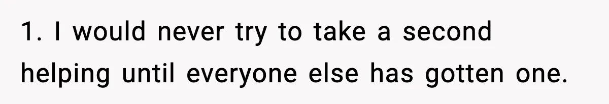 Woman Faces Backlash For Serving Smaller Portions After Guest Overeats And Strains Her Budget 1. I would never try to take a second helping until everyone else has gotten one.