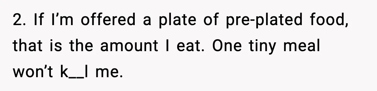 Woman Faces Backlash For Serving Smaller Portions After Guest Overeats And Strains Her Budget 2. If I’m offered a plate of pre-plated food, that is the amount I eat. One tiny meal won’t k__l me.