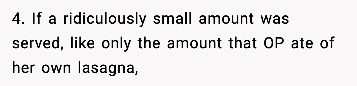 Woman Faces Backlash For Serving Smaller Portions After Guest Overeats And Strains Her Budget 4. If a ridiculously small amount was served, like only the amount that OP ate of her own lasagna,
