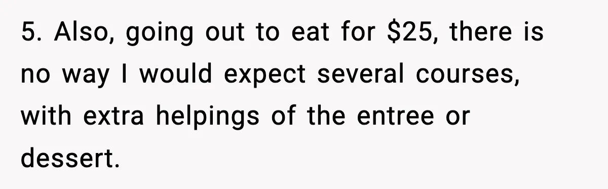 Woman Faces Backlash For Serving Smaller Portions After Guest Overeats And Strains Her Budget 5. Also, going out to eat for $25, there is no way I would expect several courses, with extra helpings of the entree or dessert.