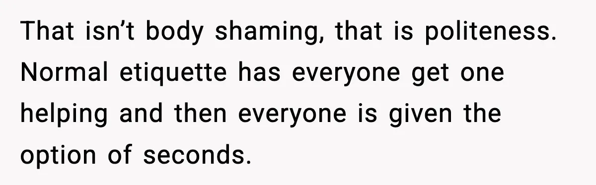 Woman Faces Backlash For Serving Smaller Portions After Guest Overeats And Strains Her Budget That isn’t body shaming, that is politeness. Normal etiquette has everyone get one helping and then everyone is given the option of seconds.