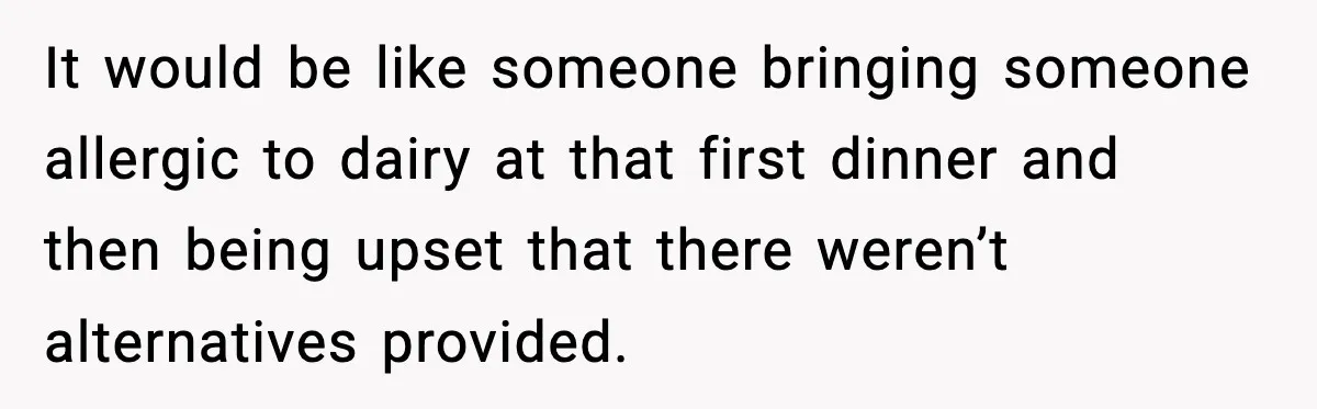 Woman Faces Backlash For Serving Smaller Portions After Guest Overeats And Strains Her Budget It would be like someone bringing someone allergic to dairy at that first dinner and then being upset that there weren’t alternatives provided.