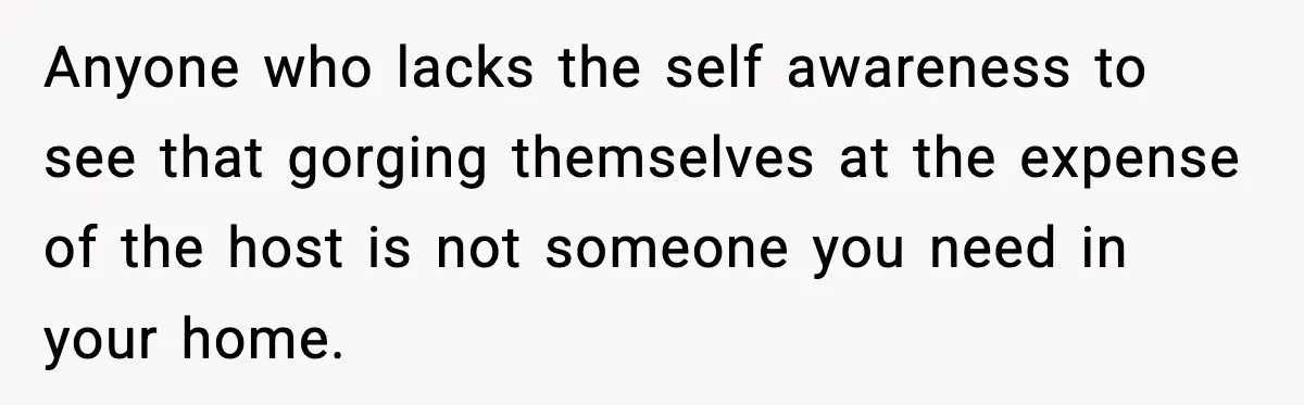 Woman Faces Backlash For Serving Smaller Portions After Guest Overeats And Strains Her Budget Anyone who lacks the self awareness to see that gorging themselves at the expense of the host is not someone you need in your home.