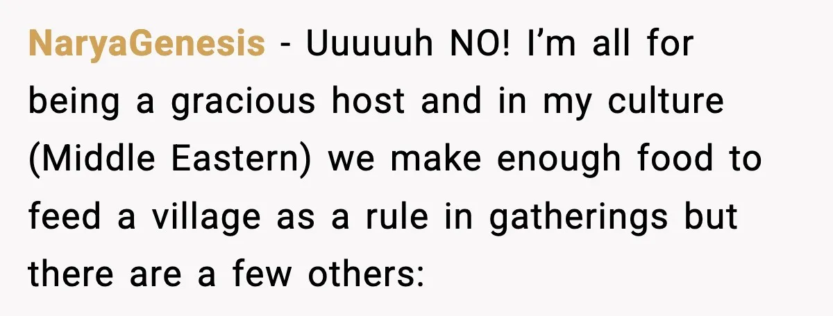 Woman Faces Backlash For Serving Smaller Portions After Guest Overeats And Strains Her Budget NaryaGenesis − Uuuuuh NO! I’m all for being a gracious host and in my culture (Middle Eastern) we make enough food to feed a village as a rule in gatherings...
